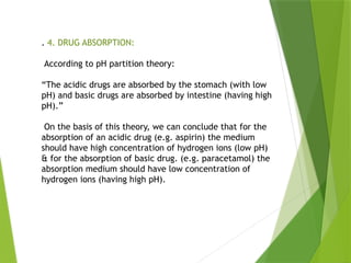 . 4. DRUG ABSORPTION:
According to pH partition theory:
“The acidic drugs are absorbed by the stomach (with low
pH) and basic drugs are absorbed by intestine (having high
pH).”
On the basis of this theory, we can conclude that for the
absorption of an acidic drug (e.g. aspirin) the medium
should have high concentration of hydrogen ions (low pH)
& for the absorption of basic drug. (e.g. paracetamol) the
absorption medium should have low concentration of
hydrogen ions (having high pH).
 