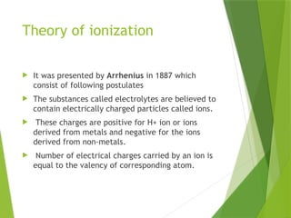 Theory of ionization
 It was presented by Arrhenius in 1887 which
consist of following postulates
 The substances called electrolytes are believed to
contain electrically charged particles called ions.
 These charges are positive for H+ ion or ions
derived from metals and negative for the ions
derived from non-metals.
 Number of electrical charges carried by an ion is
equal to the valency of corresponding atom.
 