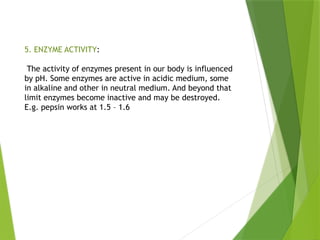 5. ENZYME ACTIVITY:
The activity of enzymes present in our body is influenced
by pH. Some enzymes are active in acidic medium, some
in alkaline and other in neutral medium. And beyond that
limit enzymes become inactive and may be destroyed.
E.g. pepsin works at 1.5 – 1.6
 