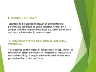 6. THERAPEUTIC EFFICACY:
Solutions to be applied to tissues or administrative
parenterally are liable to cause irritation if their pH is
greater than the relevant body fluid e.g. pH of ophthalmic
and nasal solution should be maintained.
7. PERMEABILITY OF THE DRUG THROUGH BIOLOGICAL
MEMBRANES:
This depends on the extent of ionization of drugs. The pH of
solution can affect the extent of ionization of weakly acid /
weakly basic drug. A drug in the non-ionized form is more
permeable than its ionized form.
 