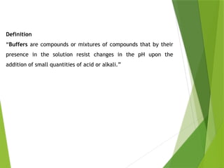 Definition
“Buffers are compounds or mixtures of compounds that by their
presence in the solution resist changes in the pH upon the
addition of small quantities of acid or alkali.”
 