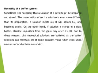 Necessity of a buffer system:
Sometimes it is necessary that a solution of a definite pH be prepared
and stored. The preservation of such a solution is even more difficult
than its preparation. If solution meets air, it will absorb CO2 and
becomes acidic. On the other hand, if solution is stored in a glass
bottle, alkaline impurities from the glass may alter its pH. Due to
these reasons, pharmaceutical solutions are buffered as the buffer
solutions can maintain pH at some constant value when even small
amounts of acid or base are added.
 
