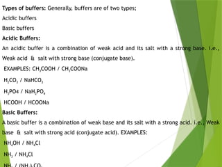 Types of buffers: Generally, buffers are of two types;
Acidic buffers
Basic buffers
Acidic Buffers:
An acidic buffer is a combination of weak acid and its salt with a strong base. i.e.,
Weak acid & salt with strong base (conjugate base).
EXAMPLES: CH3COOH / CH3COONa
H2CO3 / NaHCO3
H3PO4 / NaH2PO4
HCOOH / HCOONa
Basic Buffers:
A basic buffer is a combination of weak base and its salt with a strong acid. i.e., Weak
base & salt with strong acid (conjugate acid). EXAMPLES:
NH4OH / NH4Cl
NH3 / NH4Cl
 