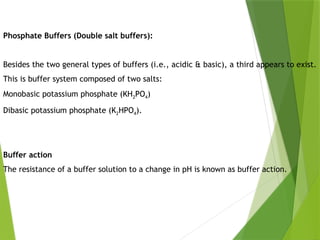 Phosphate Buffers (Double salt buffers):
Besides the two general types of buffers (i.e., acidic & basic), a third appears to exist.
This is buffer system composed of two salts:
Monobasic potassium phosphate (KH2PO4)
Dibasic potassium phosphate (K2HPO4).
Buffer action
The resistance of a buffer solution to a change in pH is known as buffer action.
 