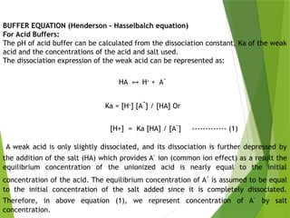 BUFFER EQUATION (Henderson – Hasselbalch equation)
For Acid Buffers:
The pH of acid buffer can be calculated from the dissociation constant, Ka of the weak
acid and the concentrations of the acid and salt used.
The dissociation expression of the weak acid can be represented as:
HA H
↔ +
+ A-
Ka = [H+
] [A
-
] / [HA] Or
[H+] = Ka [HA] / [A-
] ------------- (1)
A weak acid is only slightly dissociated, and its dissociation is further depressed by
the addition of the salt (HA) which provides A-
ion (common ion effect) as a result the
equilibrium concentration of the unionized acid is nearly equal to the initial
concentration of the acid. The equilibrium concentration of A-
is assumed to be equal
to the initial concentration of the salt added since it is completely dissociated.
Therefore, in above equation (1), we represent concentration of A-
by salt
concentration.
 