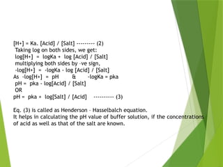 [H+] = Ka. [Acid] / [Salt] --------- (2)
Taking log on both sides, we get:
log[H+] = logKa + log [Acid] / [Salt]
multiplying both sides by –ve sign,
-log[H+] = -logKa - log [Acid] / [Salt]
As -log[H+] = pH & -logKa = pka
pH = pka - log[Acid] / [Salt]
OR
pH = pka + log[Salt] / [Acid] ---------- (3)
Eq. (3) is called as Henderson – Hasselbalch equation.
It helps in calculating the pH value of buffer solution, if the concentrations
of acid as well as that of the salt are known.
 