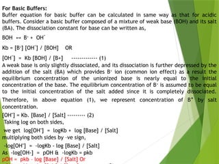 For Basic Buffers:
Buffer equation for basic buffer can be calculated in same way as that for acidic
buffers. Consider a basic buffer composed of a mixture of weak base (BOH) and its salt
(BA). The dissociation constant for base can be written as,
BOH B
↔ +
+ OH-
Kb = [B+
] [OH-
] / [BOH] OR
[OH-
] = Kb [BOH] / [B+] ------------- (1)
A weak base is only slightly dissociated, and its dissociation is further depressed by the
addition of the salt (BA) which provides B+
ion (common ion effect) as a result the
equilibrium concentration of the unionized base is nearly equal to the initial
concentration of the base. The equilibrium concentration of B+
is assumed to be equal
to the initial concentration of the salt added since it is completely dissociated.
Therefore, in above equation (1), we represent concentration of B+
by salt
concentration.
[OH-
] = Kb. [Base] / [Salt] --------- (2)
Taking log on both sides,
we get log[OH-
] = logKb + log [Base] / [Salt]
multiplying both sides by –ve sign,
-log[OH-
] = -logKb - log [Base] / [Salt]
As -log[OH-] = pOH & -logKb = pkb
pOH = pkb – log [Base] / [Salt] Or
 