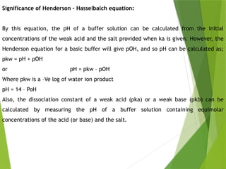 Significance of Henderson – Hasselbalch equation:
By this equation, the pH of a buffer solution can be calculated from the initial
concentrations of the weak acid and the salt provided when ka is given. However, the
Henderson equation for a basic buffer will give pOH, and so pH can be calculated as;
pkw = pH + pOH
or pH = pkw – pOH
Where pkw is a –Ve log of water ion product
pH = 14 – PoH
Also, the dissociation constant of a weak acid (pka) or a weak base (pkb) can be
calculated by measuring the pH of a buffer solution containing equimolar
concentrations of the acid (or base) and the salt.
 