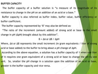 BUFFER CAPACITY
The buffer capacity of a buffer solution is “a measure of its magnitude of its
resistance to change in the pH on an addition of an acid or a base.”
Buffer capacity is also referred as buffer index, buffer value, buffer efficiency or
buffer coefficient.
The buffer capacity represented by ‘β’ may also be defined as:
“The ratio of the increment (amount added) of strong acid or base to the small
change in pH (ΔpH) brought about by this addition”.
β = ΔA or ΔB / ΔpH
Where, ΔA or ΔB represents the small increment (in gram equivalents / liter of strong
acid or base added) to the buffer to bring about a pH change of ΔpH.
According to the above equation, a solution has a buffer capacity of 1 when one liter
of it requires one gram equivalent of a strong acid or base to change the pH by one
unit. So, smaller the pH change in a solution upon the addition of an acid or base,
greater is the buffer capacity and vice versa.
 