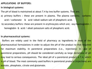 APPLICATIONS OF BUFFERS:
In biological systems:
The pH of blood is maintained at about 7.4 by two buffer systems. That are;
a) primary buffers : these are present in plasma. The plasma contains; carbonic
acid / carbonate & acid /alkali sodium salt of phosphoric acid.
b) secondary buffers: these are present in erythrocytes which are; oxy-haemoglobin /
hemoglobin & acid / alkali potassium salts of phosphoric acid.
In pharmaceutical systems:
Buffers are widely used in the field of pharmacy as ingredients in most of the
pharmaceutical formulations in order to adjust the pH of the product to that required
for maximum stability. In parenteral preparations (i.e., injections): In case of
parenteral preparations, pH should be considered carefully as large deviations of pH
may lead to serious consequences. The ideal pH of a parenteral product is 7.4, which
is pH of blood. The most commonly used buffers in parenteral products (injections) are
acetate, phosphate, citrate and glutamate.
 