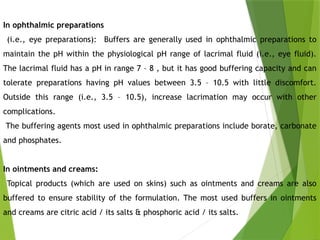 In ophthalmic preparations
(i.e., eye preparations): Buffers are generally used in ophthalmic preparations to
maintain the pH within the physiological pH range of lacrimal fluid (i.e., eye fluid).
The lacrimal fluid has a pH in range 7 – 8 , but it has good buffering capacity and can
tolerate preparations having pH values between 3.5 – 10.5 with little discomfort.
Outside this range (i.e., 3.5 – 10.5), increase lacrimation may occur with other
complications.
The buffering agents most used in ophthalmic preparations include borate, carbonate
and phosphates.
In ointments and creams:
Topical products (which are used on skins) such as ointments and creams are also
buffered to ensure stability of the formulation. The most used buffers in ointments
and creams are citric acid / its salts & phosphoric acid / its salts.
 