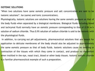 ISOTONIC SOLUTIONS
"When two solutions have same osmotic pressure and salt concentration are said to be
isotonic solutions”. Iso (same) and tonic (concentration).
Physiologically, isotonic solutions are solutions having the same osmotic pressure as that of
the body fluids when separated by a biological membrane. Biological fluids including blood
and lachrymal fluid normally have an osmotic pressure corresponding to that of 0.9% w/v
solution of sodium chloride. Thus 0.9% solution of sodium chloride is said to be isotonic with
the physiological fluids.
In addition, to carrying out pH adjustments, pharmaceutical solutions that are meant for
application to delicate membranes of the body should also be adjusted to approximately
the same osmotic pressure as that of body fluids. Isotonic solutions cause no swelling or
contraction of the tissues with which they come in contact, and produce no discomfort
when instilled in the eye, nasal tract, blood or other body tissues. Isotonic sodium chloride
is a familiar pharmaceutical example of such a preparation.
 