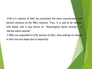 0.9% w/v solution of NaCl has essentially the same concentration and
osmotic pressure as the RBCs contents. Thus, it is said to be isotonic
with blood, and is also known as " Physiological Saline solution", or
"Normal saline solution"
If RBCs are suspended in 0.9% solution of NaCl, they undergo no change
in their size and shape due to isotonicity.
 