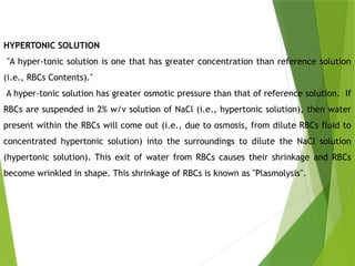 HYPERTONIC SOLUTION
"A hyper-tonic solution is one that has greater concentration than reference solution
(i.e., RBCs Contents)."
A hyper-tonic solution has greater osmotic pressure than that of reference solution. If
RBCs are suspended in 2% w/v solution of NaCl (i.e., hypertonic solution), then water
present within the RBCs will come out (i.e., due to osmosis, from dilute RBCs fluid to
concentrated hypertonic solution) into the surroundings to dilute the NaCl solution
(hypertonic solution). This exit of water from RBCs causes their shrinkage and RBCs
become wrinkled in shape. This shrinkage of RBCs is known as "Plasmolysis".
 