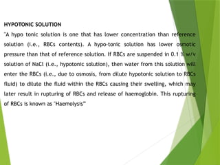 HYPOTONIC SOLUTION
"A hypo tonic solution is one that has lower concentration than reference
solution (i.e., RBCs contents). A hypo-tonic solution has lower osmotic
pressure than that of reference solution. If RBCs are suspended in 0.1 % w/v
solution of NaCl (i.e., hypotonic solution), then water from this solution will
enter the RBCs (i.e., due to osmosis, from dilute hypotonic solution to RBCs
fluid) to dilute the fluid within the RBCs causing their swelling, which may
later result in rupturing of RBCs and release of haemoglobin. This rupturing
of RBCs is known as "Haemolysis”
 