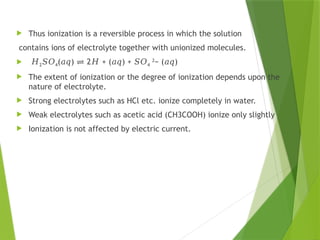  Thus ionization is a reversible process in which the solution
contains ions of electrolyte together with unionized molecules.
 𝐻2𝑆𝑂4( ) 2 + ( ) +
𝑎𝑞 ⇌ 𝐻 𝑎𝑞 𝑆𝑂4
2
− ( )
𝑎𝑞
 The extent of ionization or the degree of ionization depends upon the
nature of electrolyte.
 Strong electrolytes such as HCl etc. ionize completely in water.
 Weak electrolytes such as acetic acid (CH3COOH) ionize only slightly
 Ionization is not affected by electric current.
 