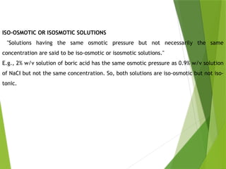 ISO-OSMOTIC OR ISOSMOTIC SOLUTIONS
"Solutions having the same osmotic pressure but not necessarily the same
concentration are said to be iso-osmotic or isosmotic solutions."
E.g., 2% w/v solution of boric acid has the same osmotic pressure as 0.9% w/v solution
of NaCI but not the same concentration. So, both solutions are iso-osmotic but not iso-
tonic.
 