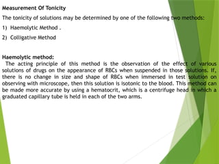Measurement Of Tonicity
The tonicity of solutions may be determined by one of the following two methods:
1) Haemolytic Method .
2) Colligative Method
Haemolytic method:
The acting principle of this method is the observation of the effect of various
solutions of drugs on the appearance of RBCs when suspended in those solutions. If,
there is no change in size and shape of RBCs when immersed in test solution on
observing with microscope, then this solution is isotonic to the blood. This method can
be made more accurate by using a hematocrit, which is a centrifuge head in which a
graduated capillary tube is held in each of the two arms.
 