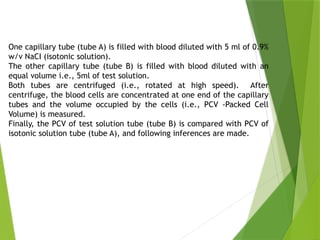 One capillary tube (tube A) is filled with blood diluted with 5 ml of 0.9%
w/v NaCI (isotonic solution).
The other capillary tube (tube B) is filled with blood diluted with an
equal volume i.e., 5ml of test solution.
Both tubes are centrifuged (i.e., rotated at high speed). After
centrifuge, the blood cells are concentrated at one end of the capillary
tubes and the volume occupied by the cells (i.e., PCV -Packed Cell
Volume) is measured.
Finally, the PCV of test solution tube (tube B) is compared with PCV of
isotonic solution tube (tube A), and following inferences are made.
 