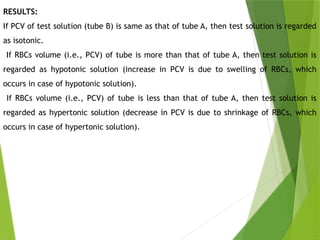 RESULTS:
If PCV of test solution (tube B) is same as that of tube A, then test solution is regarded
as isotonic.
If RBCs volume (i.e., PCV) of tube is more than that of tube A, then test solution is
regarded as hypotonic solution (increase in PCV is due to swelling of RBCs, which
occurs in case of hypotonic solution).
If RBCs volume (i.e., PCV) of tube is less than that of tube A, then test solution is
regarded as hypertonic solution (decrease in PCV is due to shrinkage of RBCs, which
occurs in case of hypertonic solution).
 