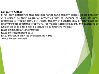 Colligative Method:
It has been determined that solutions having same tonicity exhibit similar behavior
with respect to their colligative properties such as lowering of vapor pressure,
depression in freezing point, etc. Hence, tonicity of a solution may be determined by
determining its colligative properties. For making isotonic solutions, the quantities of
substances to be added may be calculated by following methods:
Based on molecular concentration
Based on freezing point data
Based on sodium chloride equivalent (E) value
White-Vincent method
 