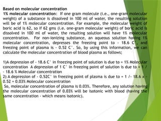 Based on molecular concentration
1% molecular concentration: If one gram molecule (i.e., one-gram molecular
weight) of a substance is dissolved in 100 ml of water, the resulting solution
will be of 1% molecular concentration. For example, the molecular weight of
boric acid is 62, so if 62 gms (i.e. one-gram molecular weight) of boric acid is
dissolved in 100 ml of water, the resulting solution will have 1% molecular
concentration. For non-ionizing substance, an aqueous solution having 1%
molecular concentration, depresses the freezing point to - 18.6 C°, and
freezing point of plasma is - 0.52 C°. So, by using this information, we can
calculate the molecular concentration of blood plasma as follows;
1)A depression of - 18.6 C° in freezing point of solution is due to = 1% Molecular
concentration A depression of 1 C° in freezing point of solution is due to = 1 /
- 18.6 % Molecular concentration
2) A depression of - 0.52C° in freezing point of plasma is due to = 1 /- 18.6 x -
0.52 = 0.03% Molecular concentration
So, molecular concentration of plasma is 0.03%. Therefore, any solution having
the molecular concentration of 0.03% will be isotonic with blood (having the
same concentration - which means isotonic).
 