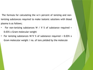 The formula for calculating the w/v percent of ionizing and non-
ionizing substances required to make isotonic solutions with blood
plasma is as follows;
• For non-ionizing substances W / V % of substance required =
0.03% x Gram molecular weight
• For ionizing substances W/V % of substance required = 0.03% x
Gram molecular weight / no. of ions yielded by the molecule
 