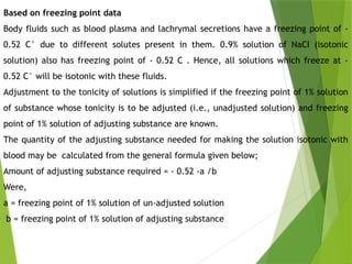 Based on freezing point data
Body fluids such as blood plasma and lachrymal secretions have a freezing point of -
0.52 C° due to different solutes present in them. 0.9% solution of NaCI (isotonic
solution) also has freezing point of - 0.52 C . Hence, all solutions which freeze at -
0.52 C° will be isotonic with these fluids.
Adjustment to the tonicity of solutions is simplified if the freezing point of 1% solution
of substance whose tonicity is to be adjusted (i.e., unadjusted solution) and freezing
point of 1% solution of adjusting substance are known.
The quantity of the adjusting substance needed for making the solution isotonic with
blood may be calculated from the general formula given below;
Amount of adjusting substance required = - 0.52 -a /b
Were,
a = freezing point of 1% solution of un-adjusted solution
b = freezing point of 1% solution of adjusting substance
 