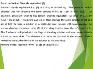 Based on Sodium Chloride equivalent (E)
Sodium chloride equivalent i.e. (E) of a drug is defined as; "The grams of Sodium
chloride that will produce the same osmotic effect as 1 gm of that drug." For
example, potassium chloride has sodium chloride equivalent (E) value of 0.76 gm
NaCI / gm of KCI-. This means 0.76 gm of NaCI produce the same osmotic effect as 1
gm of KCI. To make a solution of a particular drug isotonic with blood plasma, the
sodium chloride equivalent value (E) of that drug is noted from the reference table.
This E value is multiplied with the %age of the drug solution and result so obtained is
subtracted from 0.9%. The difference in value so obtained is the amount of NaCI
needed to adjust the tonicity of the solution to isotonic value.
Amount of NaCI required = 0.9% - {%age of solution x E)
 