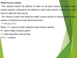 White-Vincent method
This method involves the addition of water to the given amount of drug to make
isotonic solution, followed by the addition of some other isotonic solution (e.g., 0.9%
NaCI) to make the final volume.
The volume of water that should be added in given amount of drug to make isotonic
solution is calculated by using following formula;
V = W x E x 111.1
Where, V = volume of water needed to make isotonic solution
W = given weight of drug in grams
E = NaCI equivalent value of drug
111.1 = constant
 