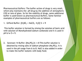 Pharmaceutical Buffers: The buffer action of drugs is very small,
which only maintains the pH drug by the addition of atmospheric
CO2 or ions of glass. So far the stability of drugs, same additional
buffer is used known as pharmaceutical Buffers. Some familiar
examples of pharmaceutical buffers are as follows:
1. Gifford Buffer: [H3BO3 + NaCO3– H2O] 5 9
→
This buffer solution is formed by mixing the solution of boric acid
with solution of Monohydrated sodium carbonate and it is used in
pH b/w 5 9.
→
2. Sorensen 14 Buffer: [Na3PO4] 6 8 This buffer solution is
→
obtained by mixing salts of sodium phosphate (Na3PO4). It is
used in the pH range from 6 to 8. NaCl is also added in order
to make the buffer isotonic with body fluid.
 