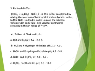 3. Palitzsch Buffer:
[H3BO3 + Na3BO3] + NaCl; 7 9 This buffer is obtained by
→
mixing the solutions of boric acid & sodium borate. In this
buffer, NaCl is added in order to make the solution
isotonic with body fluid. It is used for ophthalmic
solutions in the pH range of 7 to 9.
4. Buffers of Clark and Lubs:
a. HCl and KCl pH; 1.2 – 2.2 2.
b. HCl and K-Hydrogen Phthalate pH; 2.2 – 4.0 .
c. NaOH and K-Hydrogen Phthalate pH; 4.2 – 5.8 .
d. NaOH and KH2PO4 pH; 5.8 – 8.0 .
e. H3BO3, NaOH and KCl pH; 8.0 – 10.0
 