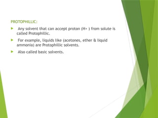 PROTOPHILLIC:
 Any solvent that can accept proton (H+ ) from solute is
called Protophillic.
 For example, liquids like (acetones, ether & liquid
ammonia) are Protophillic solvents.
 Also called basic solvents.
 