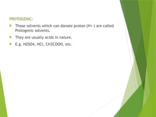 PROTOGENIC:
 Those solvents which can donate proton (H+ ) are called
Protogenic solvents.
 They are usually acids in nature.
 E.g. H2SO4, HCl, CH3COOH, etc.
 