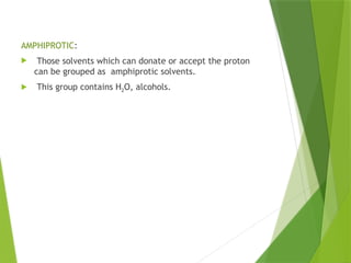 AMPHIPROTIC:
 Those solvents which can donate or accept the proton
can be grouped as amphiprotic solvents.
 This group contains H2O, alcohols.
 