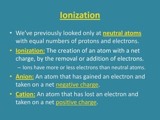 Ionization
• We’ve previously looked only at neutral atoms
  with equal numbers of protons and electrons.
• Ionization: The creation of an atom with a net
  charge, by the removal or addition of electrons.
  – Ions have more or less electrons than neutral atoms.
• Anion: An atom that has gained an electron and
  taken on a net negative charge.
• Cation: An atom that has lost an electron and
  taken on a net positive charge.
 