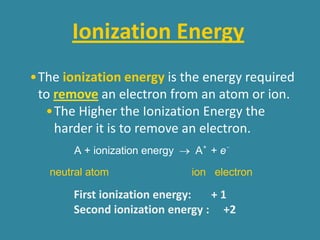 Ionization Energy
•The ionization energy is the energy required
 to remove an electron from an atom or ion.
  •The Higher the Ionization Energy the
    harder it is to remove an electron.
       A + ionization energy ® A + + e -

   neutral atom                ion electron

       First ionization energy:  +1
       Second ionization energy : +2
 