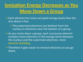 Ionization Energy Decreases as You
       Move Down a Group
• Each element has more occupied energy levels than the
  one above it has.
    • The outermost electrons are farthest from the
      nucleus in elements near the bottom of a group.
• As you move down a group, each successive element
  contains more electrons in the energy levels between
  the nucleus and the outermost electrons- more
  electron shielding.
• Therefore it gets easier to remove electrons as you go
  down.
 