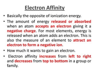Electron Affinity
• Basically the opposite of ionization energy.
• The amount of energy released or absorbed
  when an atom accepts an electron giving it a
  negative charge. For most elements, energy is
  released when an atom adds an electron. This is
  also the measure of an element to attract an
  electron to form a negative ion.
• How much it wants to gain an electron.
• Electron affinity increases from left to right
  and decreases from top to bottom in a group or
  family.
 