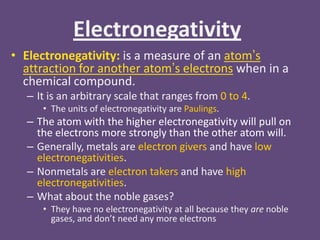Electronegativity
• Electronegativity: is a measure of an atom’s
  attraction for another atom’s electrons when in a
  chemical compound.
  – It is an arbitrary scale that ranges from 0 to 4.
     • The units of electronegativity are Paulings.
  – The atom with the higher electronegativity will pull on
    the electrons more strongly than the other atom will.
  – Generally, metals are electron givers and have low
    electronegativities.
  – Nonmetals are electron takers and have high
    electronegativities.
  – What about the noble gases?
     • They have no electronegativity at all because they are noble
       gases, and don’t need any more electrons
 