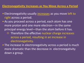 Electronegativity Increases as You Move Across a Period

• Electronegativity usually increases as you move left to
  right across a period.
• As you proceed across a period, each atom has one
  more proton and one more electron—in the same
  principal energy level—than the atom before it has.
     Therefore the effective nuclear charge increases
       across a period, resulting in an increase in
       electronegativity.
• The increase in electronegativity across a period is much
  more dramatic than the decrease in electronegativity
  down a group.
 