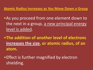 Atomic Radius Increases as You Move Down a Group

•As you proceed from one element down to
 the next in a group, a new principal energy
 level is added.
•The addition of another level of electrons
 increases the size, or atomic radius, of an
 atom.
•Effect is further magnified by electron
 shielding.
 