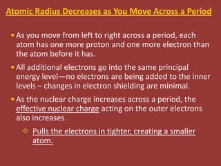 Atomic Radius Decreases as You Move Across a Period

 • As you move from left to right across a period, each
   atom has one more proton and one more electron than
   the atom before it has.
 • All additional electrons go into the same principal
   energy level—no electrons are being added to the inner
   levels – changes in electron shielding are minimal.
 • As the nuclear charge increases across a period, the
   effective nuclear charge acting on the outer electrons
   also increases.
     Pulls the electrons in tighter, creating a smaller
      atom.
 