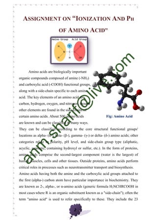 2
ASSIGNMENT ON “IONIZATION AND PH
OF AMINO ACID”
Amino acids are biologically important
organic compounds composed of amine (-NH2)
and carboxylic acid (-COOH) functional groups,
along with a side-chain specific to each amino
acid. The key elements of an amino acid are
carbon, hydrogen, oxygen, and nitrogen, though
other elements are found in the side-chains of
certain amino acids. About 500 amino acids Fig: Amino Acid
are known and can be classified in many ways.
They can be classified according to the core structural functional groups'
locations as alpha- (α-), beta- (β-), gamma- (γ-) or delta- (δ-) amino acids; other
categories relate to polarity, pH level, and side-chain group type (aliphatic,
acyclic, aromatic, containing hydroxyl or sulfur, etc.). In the form of proteins,
amino acids comprise the second-largest component (water is the largest) of
human muscles, cells and other tissues. Outside proteins, amino acids perform
critical roles in processes such as neurotransmitter transport and biosynthesis.
Amino acids having both the amine and the carboxylic acid groups attached to
the first (alpha-) carbon atom have particular importance in biochemistry. They
are known as 2-, alpha-, or α-amino acids (generic formula H2NCHRCOOH in
most cases where R is an organic substituent known as a "side-chain"); often the
term "amino acid" is used to refer specifically to these. They include the 23
 