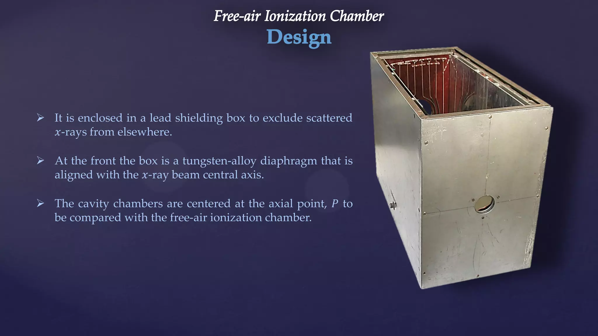  It is enclosed in a lead shielding box to exclude scattered
𝑥-rays from elsewhere.
 At the front the box is a tungsten-alloy diaphragm that is
aligned with the 𝑥-ray beam central axis.
 The cavity chambers are centered at the axial point, 𝑃 to
be compared with the free-air ionization chamber.
 
