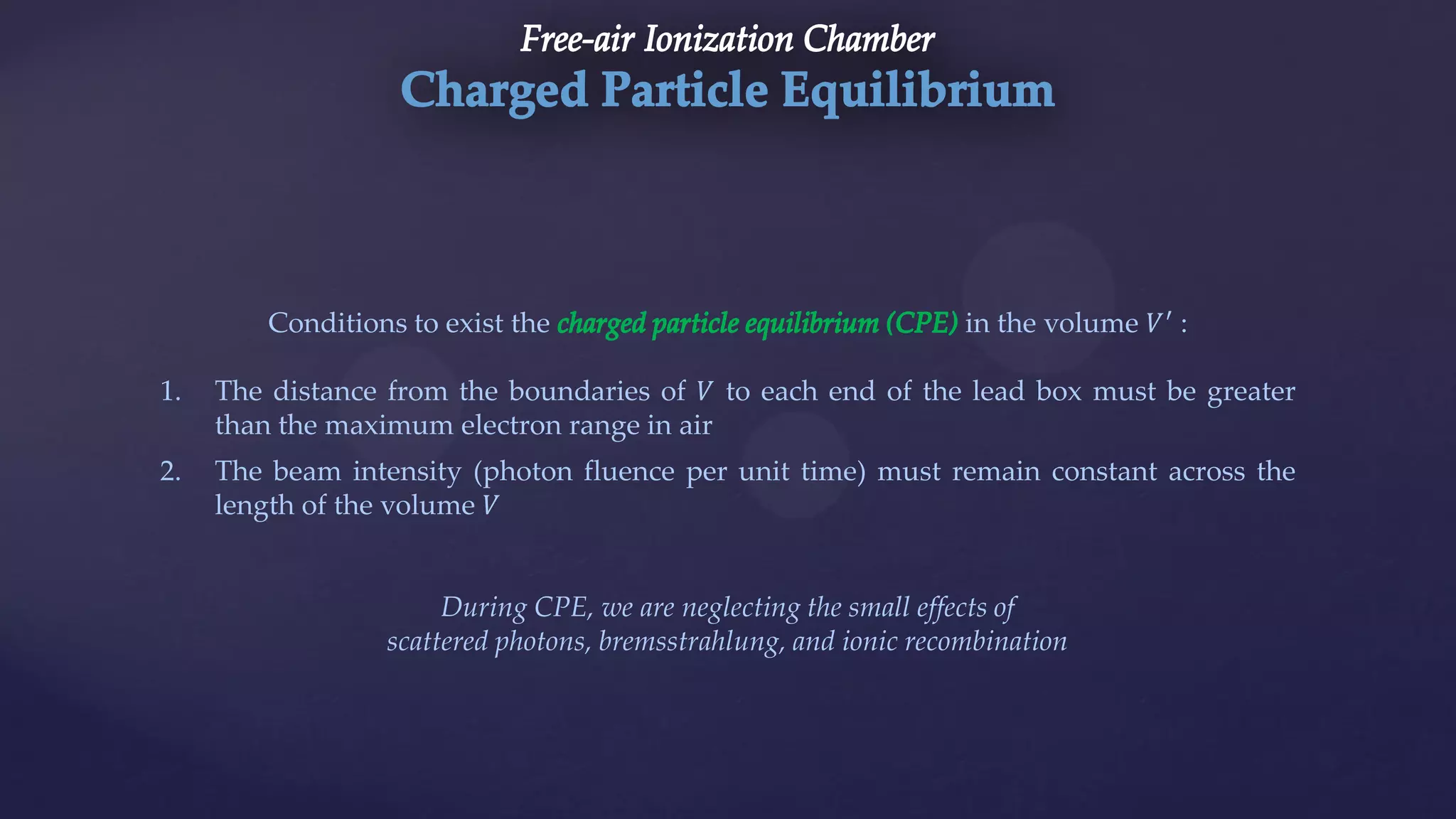 Conditions to exist the in the volume 𝑉′
:
1. The distance from the boundaries of 𝑉 to each end of the lead box must be greater
than the maximum electron range in air
2. The beam intensity (photon fluence per unit time) must remain constant across the
length of the volume 𝑉
During CPE, we are neglecting the small effects of
scattered photons, bremsstrahlung, and ionic recombination
 