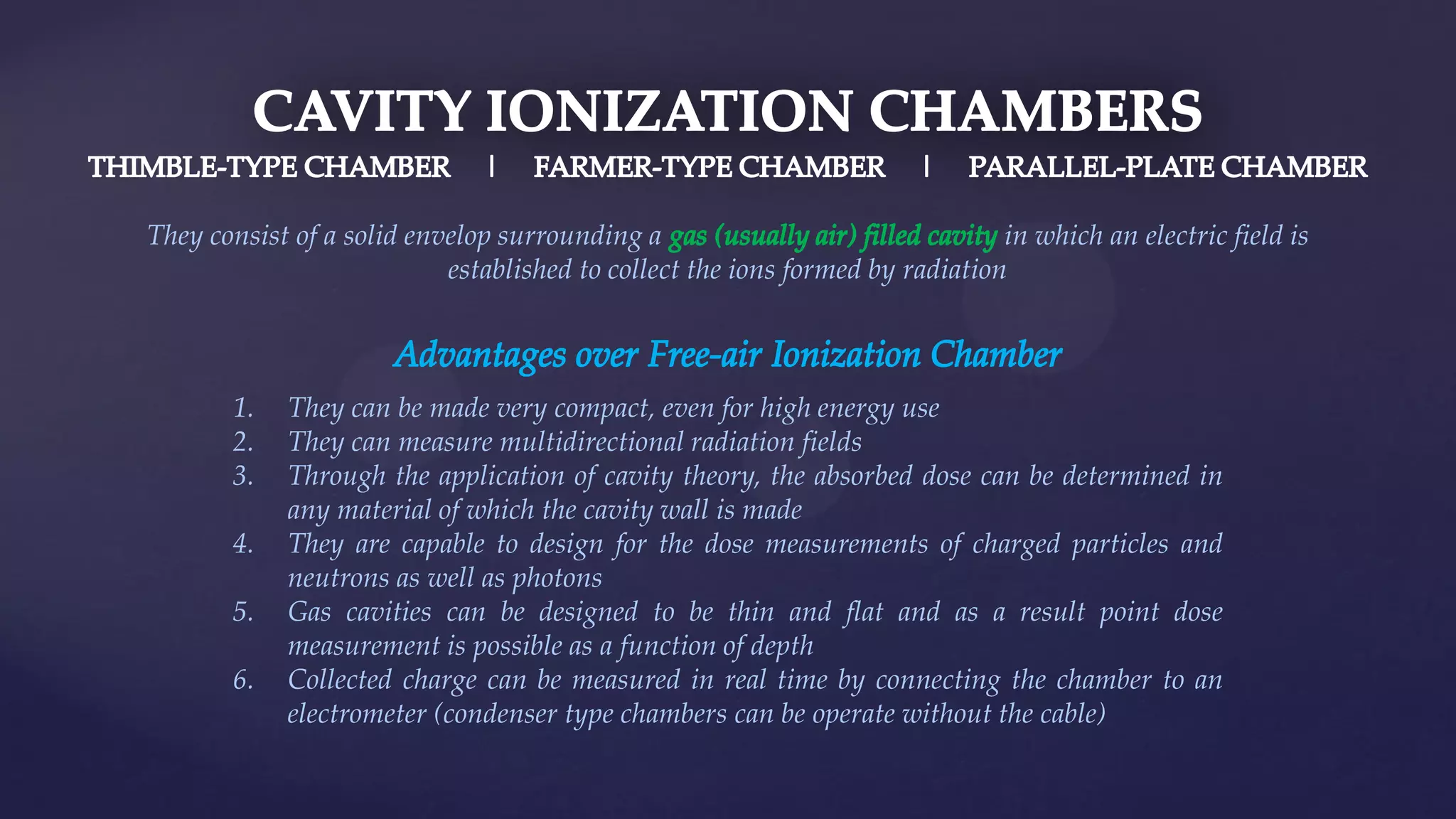 They consist of a solid envelop surrounding a in which an electric field is
established to collect the ions formed by radiation
1. They can be made very compact, even for high energy use
2. They can measure multidirectional radiation fields
3. Through the application of cavity theory, the absorbed dose can be determined in
any material of which the cavity wall is made
4. They are capable to design for the dose measurements of charged particles and
neutrons as well as photons
5. Gas cavities can be designed to be thin and flat and as a result point dose
measurement is possible as a function of depth
6. Collected charge can be measured in real time by connecting the chamber to an
electrometer (condenser type chambers can be operate without the cable)
 