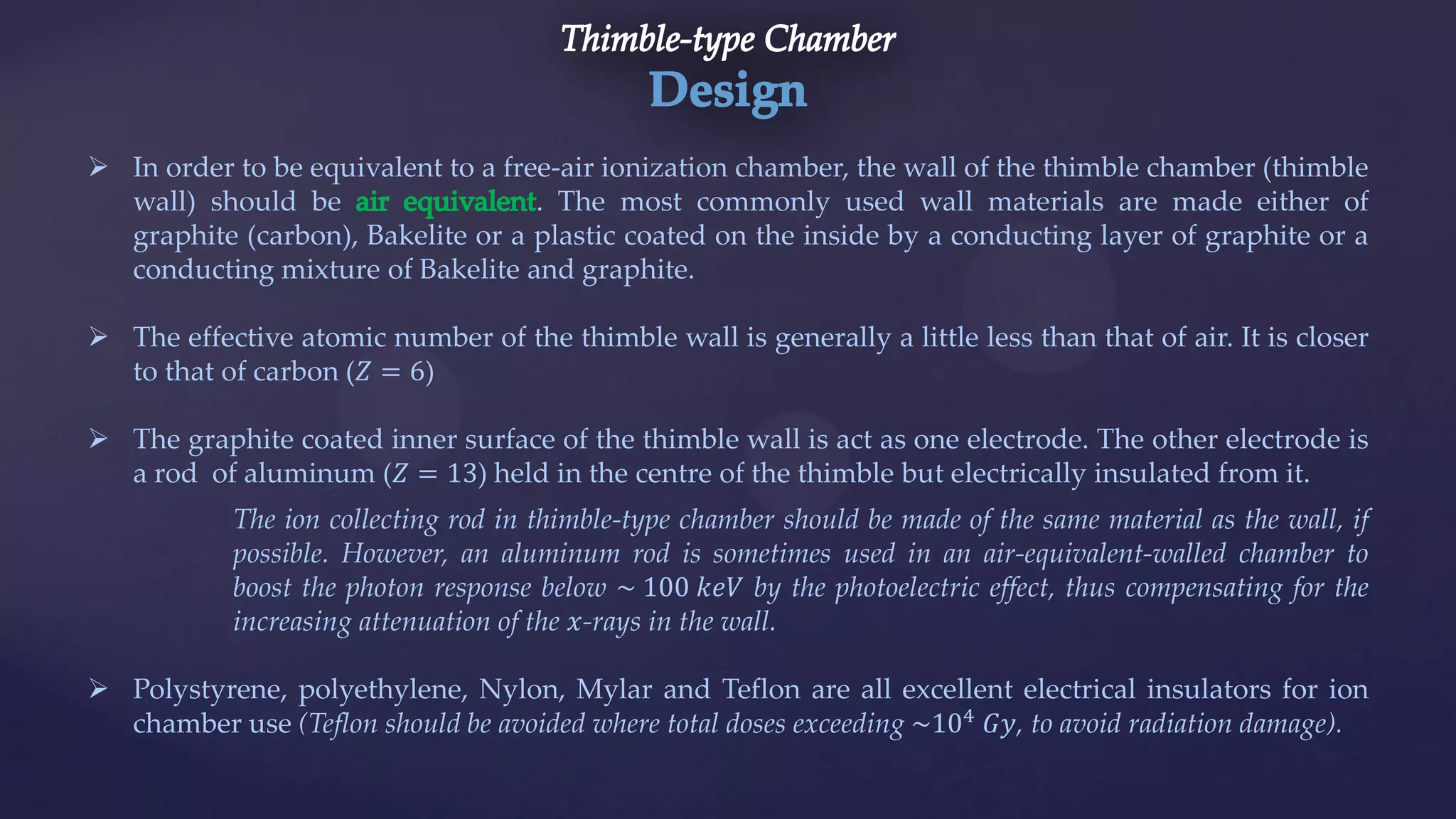  In order to be equivalent to a free-air ionization chamber, the wall of the thimble chamber (thimble
wall) should be . The most commonly used wall materials are made either of
graphite (carbon), Bakelite or a plastic coated on the inside by a conducting layer of graphite or a
conducting mixture of Bakelite and graphite.
 The effective atomic number of the thimble wall is generally a little less than that of air. It is closer
to that of carbon (𝑍 = 6)
 The graphite coated inner surface of the thimble wall is act as one electrode. The other electrode is
a rod of aluminum (𝑍 = 13) held in the centre of the thimble but electrically insulated from it.
The ion collecting rod in thimble-type chamber should be made of the same material as the wall, if
possible. However, an aluminum rod is sometimes used in an air-equivalent-walled chamber to
boost the photon response below ~ 100 𝑘𝑒𝑉 by the photoelectric effect, thus compensating for the
increasing attenuation of the 𝑥-rays in the wall.
 Polystyrene, polyethylene, Nylon, Mylar and Teflon are all excellent electrical insulators for ion
chamber use (Teflon should be avoided where total doses exceeding ~104
𝐺𝑦, to avoid radiation damage).
 