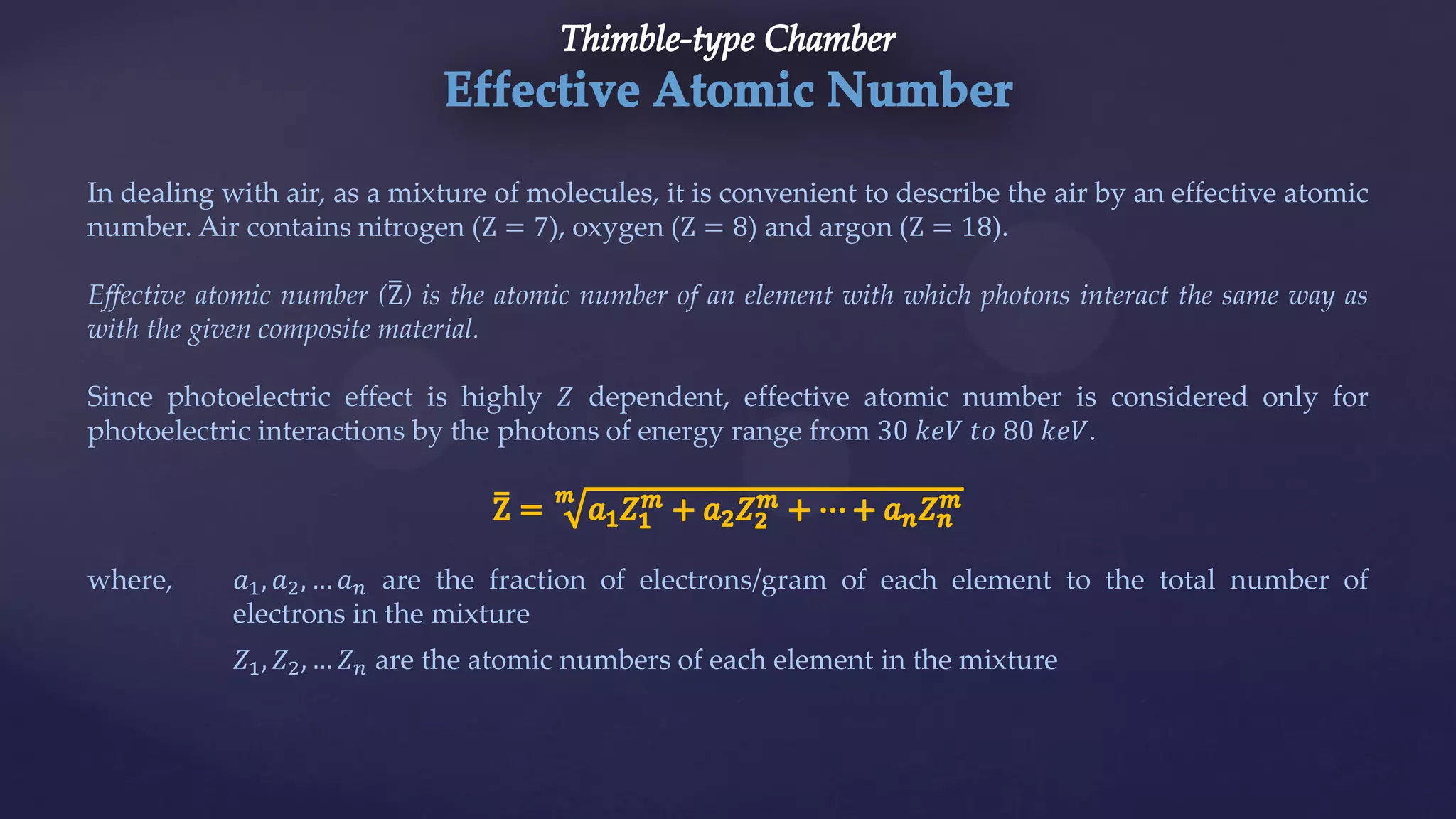 In dealing with air, as a mixture of molecules, it is convenient to describe the air by an effective atomic
number. Air contains nitrogen (Z = 7), oxygen (Z = 8) and argon (Z = 18).
Effective atomic number (Z) is the atomic number of an element with which photons interact the same way as
with the given composite material.
Since photoelectric effect is highly 𝑍 dependent, effective atomic number is considered only for
photoelectric interactions by the photons of energy range from 30 𝑘𝑒𝑉 𝑡𝑜 80 𝑘𝑒𝑉.
where, 𝑎1, 𝑎2, … 𝑎 𝑛 are the fraction of electrons/gram of each element to the total number of
electrons in the mixture
𝑍1, 𝑍2, … 𝑍 𝑛 are the atomic numbers of each element in the mixture
 