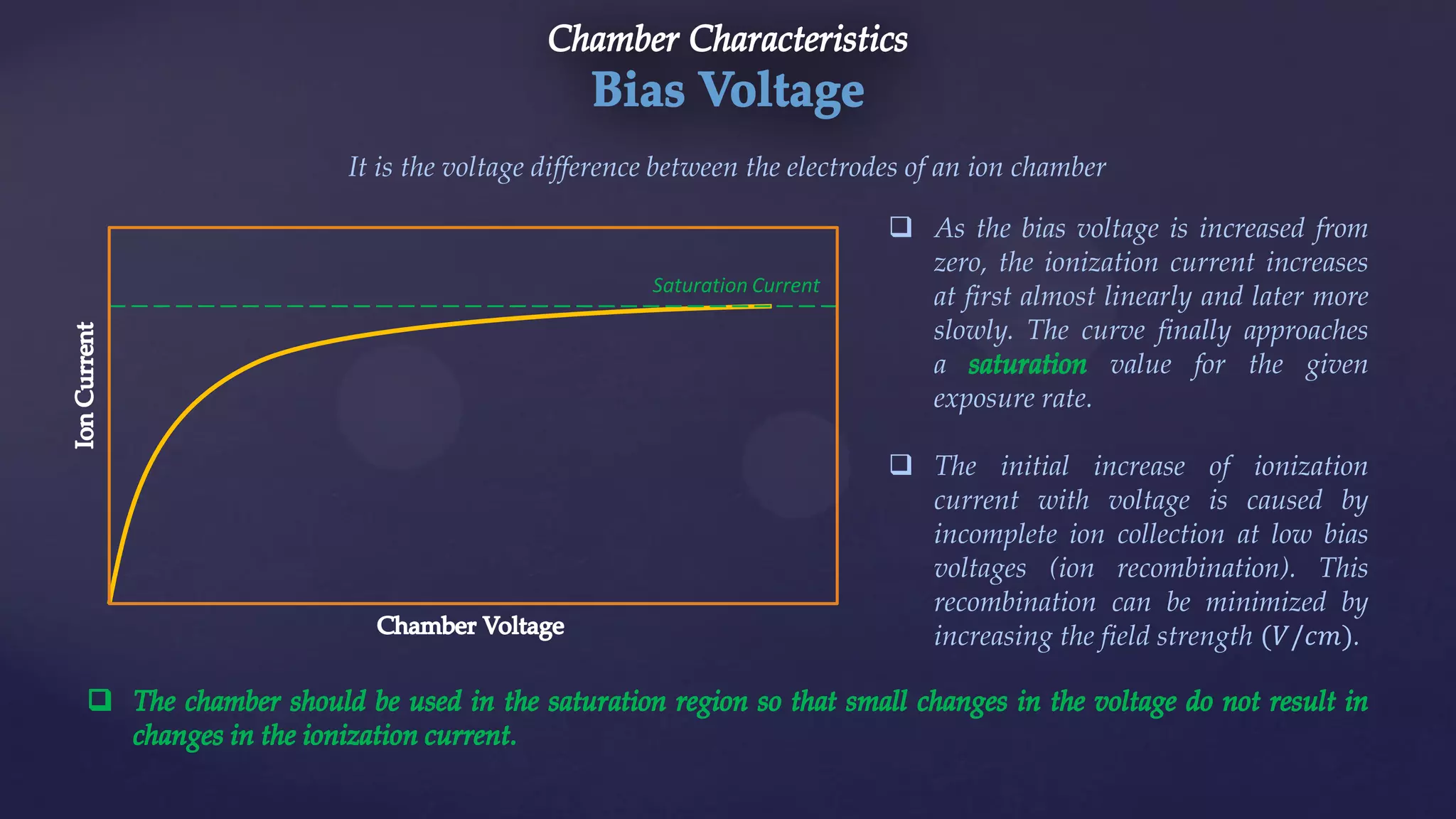 It is the voltage difference between the electrodes of an ion chamber
Saturation Current
 As the bias voltage is increased from
zero, the ionization current increases
at first almost linearly and later more
slowly. The curve finally approaches
a value for the given
exposure rate.
 The initial increase of ionization
current with voltage is caused by
incomplete ion collection at low bias
voltages (ion recombination). This
recombination can be minimized by
increasing the field strength (𝑉/𝑐𝑚).
 